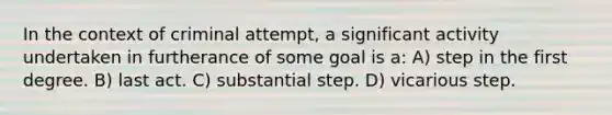 In the context of criminal attempt, a significant activity undertaken in furtherance of some goal is a: A) step in the first degree. B) last act. C) substantial step. D) vicarious step.