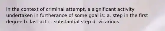 in the context of criminal attempt, a significant activity undertaken in furtherance of some goal is: a. step in the first degree b. last act c. substantial step d. vicarious