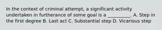 In the context of criminal attempt, a significant activity undertaken in furtherance of some goal is a __________. A. Step in the first degree B. Last act C. Substantial step D. Vicarious step