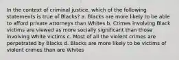 In the context of criminal justice, which of the following statements is true of Blacks? a. Blacks are more likely to be able to afford private attorneys than Whites b. Crimes involving Black victims are viewed as more socially significant than those involving White victims c. Most of all the violent crimes are perpetrated by Blacks d. Blacks are more likely to be victims of violent crimes than are Whites