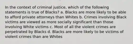 In the context of criminal justice, which of the following statements is true of Blacks? a. Blacks are more likely to be able to afford private attorneys than Whites b. Crimes involving Black victims are viewed as more socially significant than those involving White victims c. Most of all the violent crimes are perpetrated by Blacks d. Blacks are more likely to be victims of violent crimes than are Whites