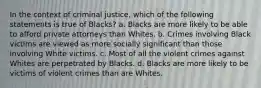 In the context of criminal justice, which of the following statements is true of Blacks? a. Blacks are more likely to be able to afford private attorneys than Whites. b. Crimes involving Black victims are viewed as more socially significant than those involving White victims. c. Most of all the violent crimes against Whites are perpetrated by Blacks. d. Blacks are more likely to be victims of violent crimes than are Whites.