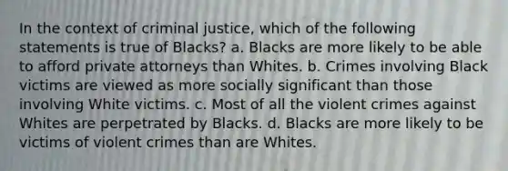 In the context of criminal justice, which of the following statements is true of Blacks? a. Blacks are more likely to be able to afford private attorneys than Whites. b. Crimes involving Black victims are viewed as more socially significant than those involving White victims. c. Most of all the violent crimes against Whites are perpetrated by Blacks. d. Blacks are more likely to be victims of violent crimes than are Whites.