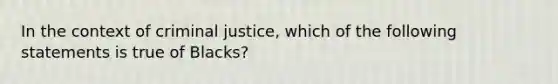 In the context of criminal justice, which of the following statements is true of Blacks?