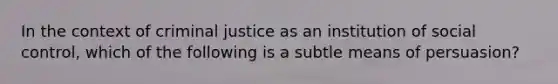 In the context of criminal justice as an institution of social control, which of the following is a subtle means of persuasion?