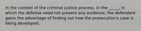 In the context of the criminal justice process, in the _____, in which the defense need not present any evidence, the defendant gains the advantage of finding out how the prosecution's case is being developed.