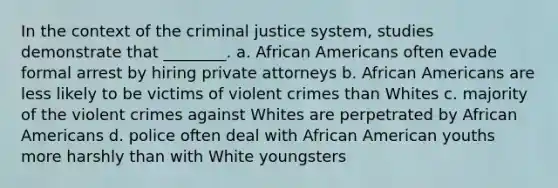 In the context of the criminal justice system, studies demonstrate that ________. a. African Americans often evade formal arrest by hiring private attorneys b. African Americans are less likely to be victims of violent crimes than Whites c. majority of the violent crimes against Whites are perpetrated by African Americans d. police often deal with African American youths more harshly than with White youngsters