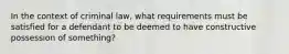 In the context of criminal law, what requirements must be satisfied for a defendant to be deemed to have constructive possession of something?