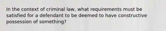 In the context of criminal law, what requirements must be satisfied for a defendant to be deemed to have constructive possession of something?