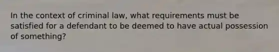 In the context of criminal law, what requirements must be satisfied for a defendant to be deemed to have actual possession of something?