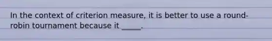 In the context of criterion measure, it is better to use a round-robin tournament because it _____.