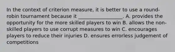 In the context of criterion measure, it is better to use a round-robin tournament because it __________________. A. provides the opportunity for the more skilled players to win B. allows the non-skilled players to use corrupt measures to win C. encourages players to reduce their injuries D. ensures errorless judgement of competitions