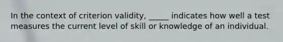 In the context of criterion validity, _____ indicates how well a test measures the current level of skill or knowledge of an individual.