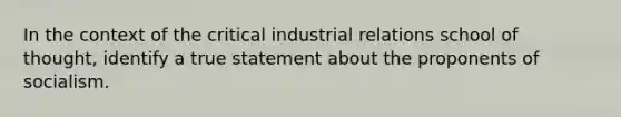 In the context of the critical industrial relations school of thought, identify a true statement about the proponents of socialism.