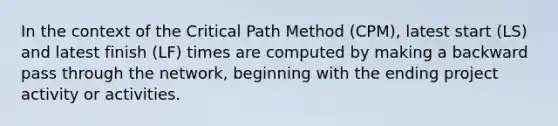 In the context of the Critical Path Method (CPM), latest start (LS) and latest finish (LF) times are computed by making a backward pass through the network, beginning with the ending project activity or activities.