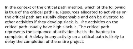 In the context of the critical path method, which of the following is true of the critical path? a. Resources allocated to activities on the critical path are usually dispensable and can be diverted to other activities if they develop slack. b. The activities on the critical path usually have high slack. c. The critical path represents the sequence of activities that is the hardest to complete. d. A delay in any activity on a critical path is likely to delay the completion of the entire project.