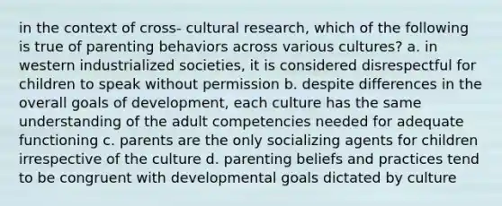 in the context of cross- cultural research, which of the following is true of parenting behaviors across various cultures? a. in western industrialized societies, it is considered disrespectful for children to speak without permission b. despite differences in the overall goals of development, each culture has the same understanding of the adult competencies needed for adequate functioning c. parents are the only socializing agents for children irrespective of the culture d. parenting beliefs and practices tend to be congruent with developmental goals dictated by culture