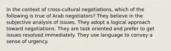 In the context of cross-cultural negotiations, which of the following is true of Arab negotiators? They believe in the subjective analysis of issues. They adopt a logical approach toward negotiations. They are task oriented and prefer to get issues resolved immediately. They use language to convey a sense of urgency.