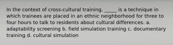 In the context of cross-cultural training, _____ is a technique in which trainees are placed in an ethnic neighborhood for three to four hours to talk to residents about cultural differences. a. adaptability screening b. field simulation training c. documentary training d. cultural simulation