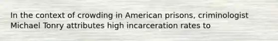 In the context of crowding in American prisons, criminologist Michael Tonry attributes high incarceration rates to