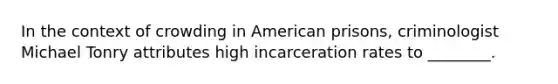 In the context of crowding in American prisons, criminologist Michael Tonry attributes high incarceration rates to ________.