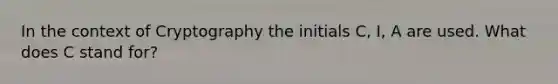 In the context of Cryptography the initials C, I, A are used. What does C stand for?