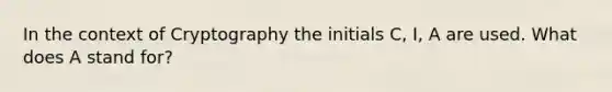 In the context of Cryptography the initials C, I, A are used. What does A stand for?