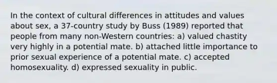 In the context of cultural differences in attitudes and values about sex, a 37-country study by Buss (1989) reported that people from many non-Western countries: a) valued chastity very highly in a potential mate. b) attached little importance to prior sexual experience of a potential mate. c) accepted homosexuality. d) expressed sexuality in public.