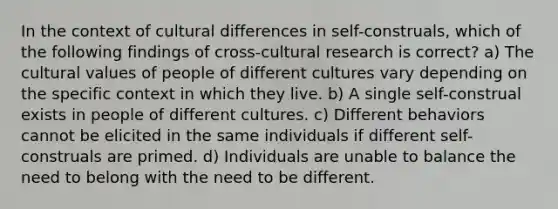 In the context of cultural differences in self-construals, which of the following findings of cross-cultural research is correct? a) The cultural values of people of different cultures vary depending on the specific context in which they live. b) A single self-construal exists in people of different cultures. c) Different behaviors cannot be elicited in the same individuals if different self-construals are primed. d) Individuals are unable to balance the need to belong with the need to be different.