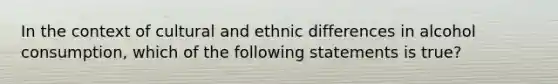 In the context of cultural and ethnic differences in alcohol consumption, which of the following statements is true?