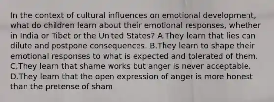 In the context of cultural influences on emotional development, what do children learn about their emotional responses, whether in India or Tibet or the United States? A.They learn that lies can dilute and postpone consequences. B.They learn to shape their emotional responses to what is expected and tolerated of them. C.They learn that shame works but anger is never acceptable. D.They learn that the open expression of anger is more honest than the pretense of sham