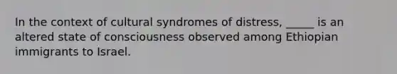 In the context of cultural syndromes of distress, _____ is an altered state of consciousness observed among Ethiopian immigrants to Israel.