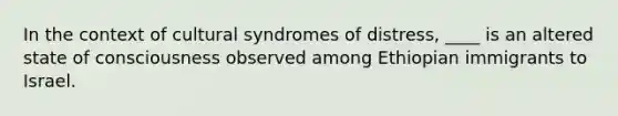 In the context of cultural syndromes of distress, ____ is an altered state of consciousness observed among Ethiopian immigrants to Israel.