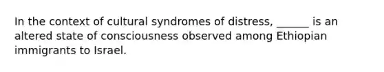 In the context of cultural syndromes of distress, ______ is an altered state of consciousness observed among Ethiopian immigrants to Israel.