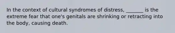 In the context of cultural syndromes of distress, _______ is the extreme fear that one's genitals are shrinking or retracting into the body, causing death.