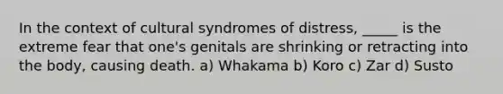 In the context of cultural syndromes of distress, _____ is the extreme fear that one's genitals are shrinking or retracting into the body, causing death. a) Whakama b) Koro c) Zar d) Susto