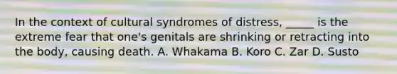 In the context of cultural syndromes of distress, _____ is the extreme fear that one's genitals are shrinking or retracting into the body, causing death. A. Whakama B. Koro C. Zar D. Susto