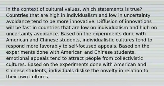 In the context of cultural values, which statements is true? Countries that are high in individualism and low in uncertainty avoidance tend to be more innovative. Diffusion of innovations will be fast in countries that are low on individualism and high on uncertainty avoidance. Based on the experiments done with American and Chinese students, individualistic cultures tend to respond more favorably to self-focused appeals. Based on the experiments done with American and Chinese students, emotional appeals tend to attract people from collectivistic cultures. Based on the experiments done with American and Chinese students, individuals dislike the novelty in relation to their own cultures.