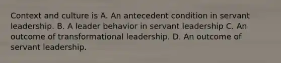 Context and culture is A. An antecedent condition in servant leadership. B. A leader behavior in servant leadership C. An outcome of transformational leadership. D. An outcome of servant leadership.