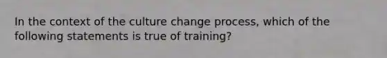 In the context of the culture change process, which of the following statements is true of training?