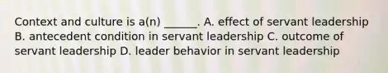 Context and culture is a(n) ______. A. effect of servant leadership B. antecedent condition in servant leadership C. outcome of servant leadership D. leader behavior in servant leadership