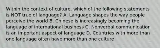 Within the context of culture, which of the following statements is NOT true of language? A. Language shapes the way people perceive the world B. Chinese is increasingly becoming the language of international business C. Nonverbal communication is an important aspect of language D. Countries with more than one language often have more than one culture