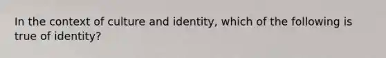 In the context of culture and identity, which of the following is true of identity?