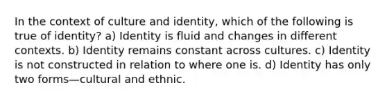 In the context of culture and identity, which of the following is true of identity? a) Identity is fluid and changes in different contexts. b) Identity remains constant across cultures. c) Identity is not constructed in relation to where one is. d) Identity has only two forms—cultural and ethnic.