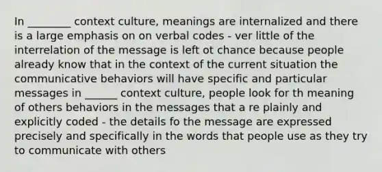 In ________ context culture, meanings are internalized and there is a large emphasis on on verbal codes - ver little of the interrelation of the message is left ot chance because people already know that in the context of the current situation the communicative behaviors will have specific and particular messages in ______ context culture, people look for th meaning of others behaviors in the messages that a re plainly and explicitly coded - the details fo the message are expressed precisely and specifically in the words that people use as they try to communicate with others