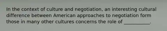 In the context of culture and negotiation, an interesting cultural difference between American approaches to negotiation form those in many other cultures concerns the role of ___________.