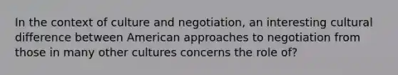 In the context of culture and negotiation, an interesting cultural difference between American approaches to negotiation from those in many other cultures concerns the role of?