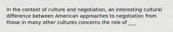 In the context of culture and negotiation, an interesting cultural difference between American approaches to negotiation from those in many other cultures concerns the role of ___