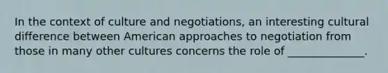 In the context of culture and negotiations, an interesting cultural difference between American approaches to negotiation from those in many other cultures concerns the role of ______________.