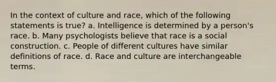 In the context of culture and race, which of the following statements is true? a. Intelligence is determined by a person's race. b. Many psychologists believe that race is a social construction. c. People of different cultures have similar definitions of race. d. Race and culture are interchangeable terms.